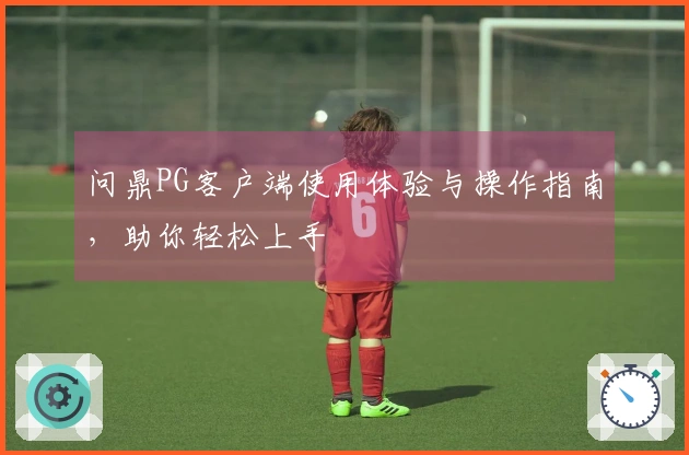 问鼎PG客户端使用体验与操作指南，助你轻松上手